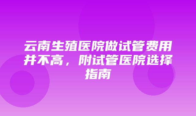 云南生殖医院做试管费用并不高，附试管医院选择指南