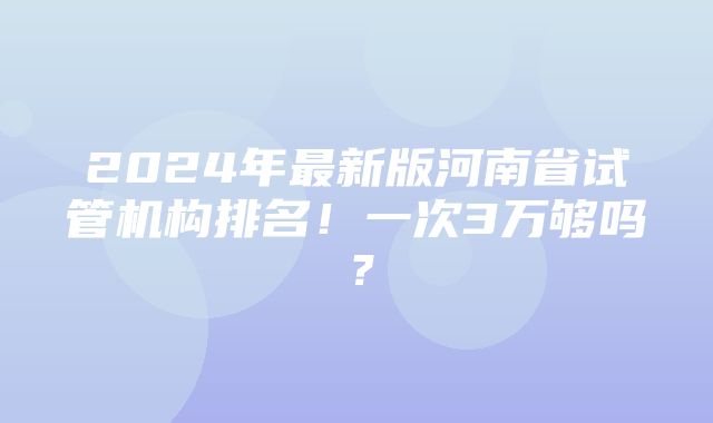 2024年最新版河南省试管机构排名！一次3万够吗？