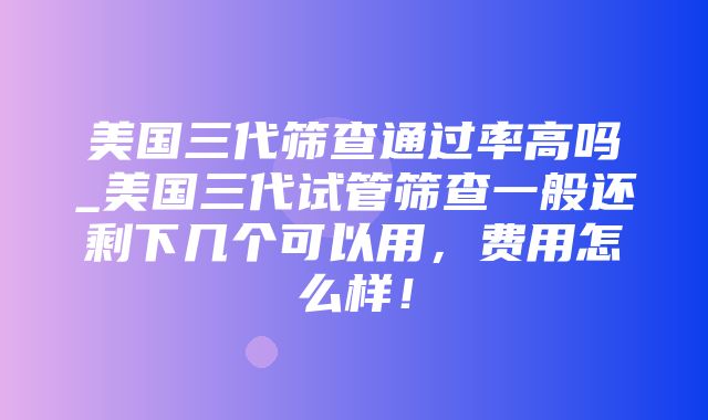 美国三代筛查通过率高吗_美国三代试管筛查一般还剩下几个可以用，费用怎么样！