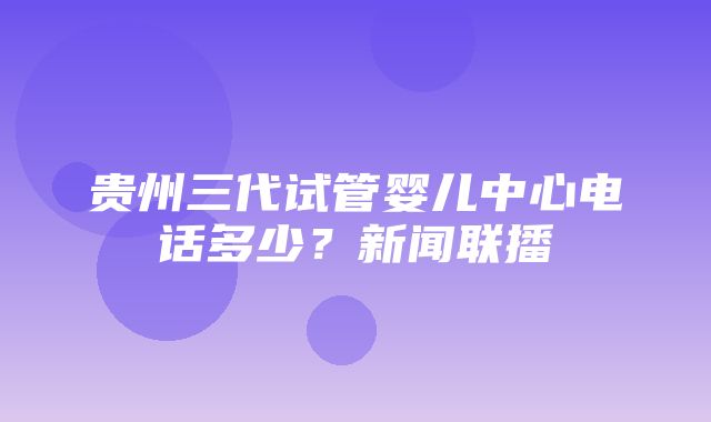 贵州三代试管婴儿中心电话多少？新闻联播