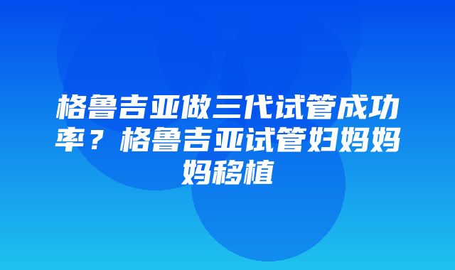 格鲁吉亚做三代试管成功率？格鲁吉亚试管妇妈妈妈移植