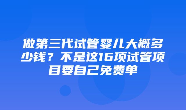 做第三代试管婴儿大概多少钱？不是这16项试管项目要自己免费单