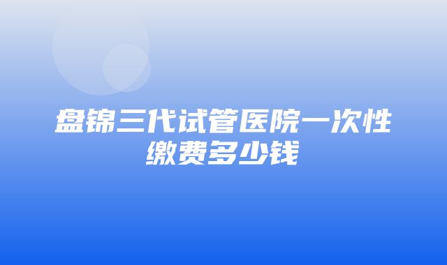 盘锦三代试管医院一次性缴费多少钱