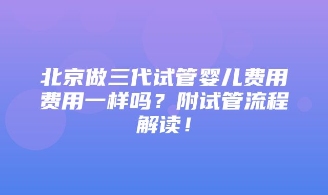 北京做三代试管婴儿费用费用一样吗？附试管流程解读！