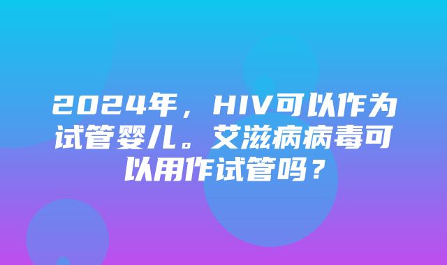 2024年，HIV可以作为试管婴儿。艾滋病病毒可以用作试管吗？