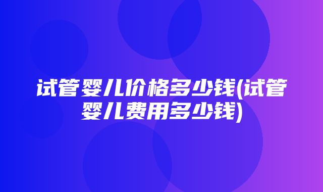 试管婴儿价格多少钱(试管婴儿费用多少钱)