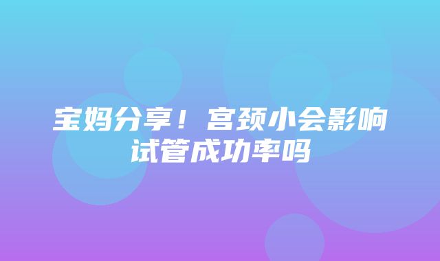 宝妈分享！宫颈小会影响试管成功率吗