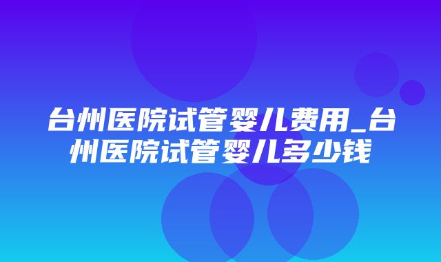 台州医院试管婴儿费用_台州医院试管婴儿多少钱