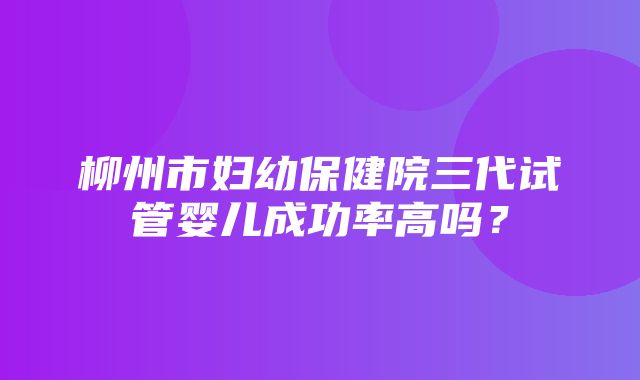 柳州市妇幼保健院三代试管婴儿成功率高吗？