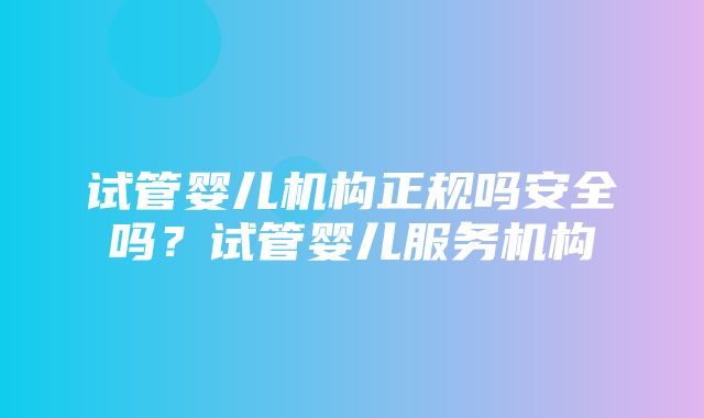 试管婴儿机构正规吗安全吗？试管婴儿服务机构