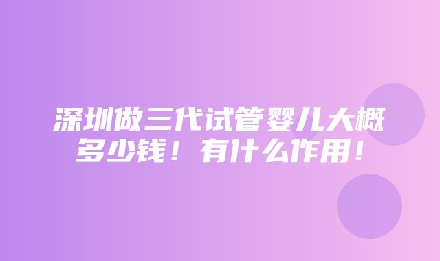 深圳做三代试管婴儿大概多少钱！有什么作用！