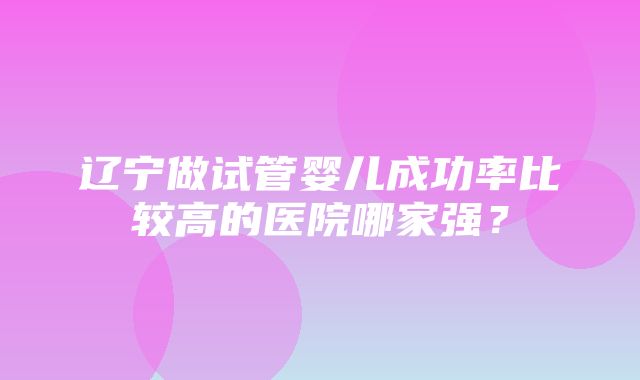 辽宁做试管婴儿成功率比较高的医院哪家强？