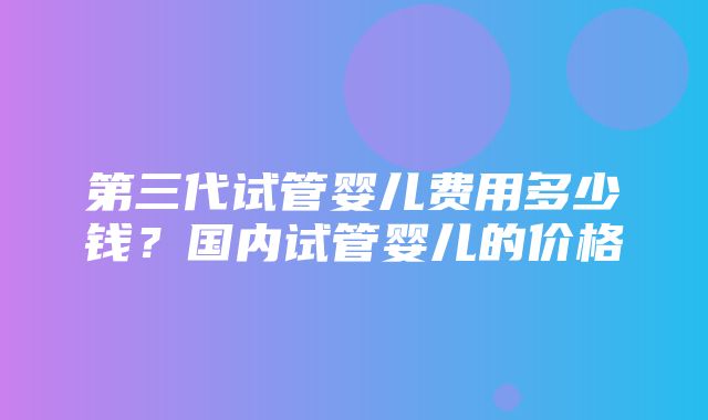 第三代试管婴儿费用多少钱？国内试管婴儿的价格