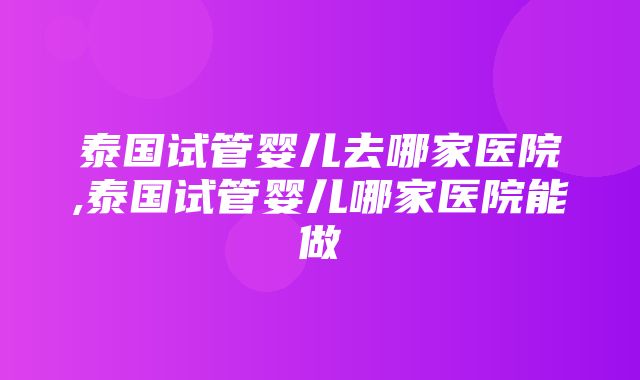 泰国试管婴儿去哪家医院,泰国试管婴儿哪家医院能做