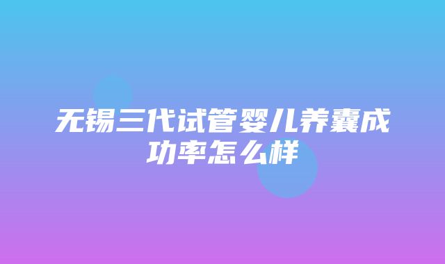 无锡三代试管婴儿养囊成功率怎么样