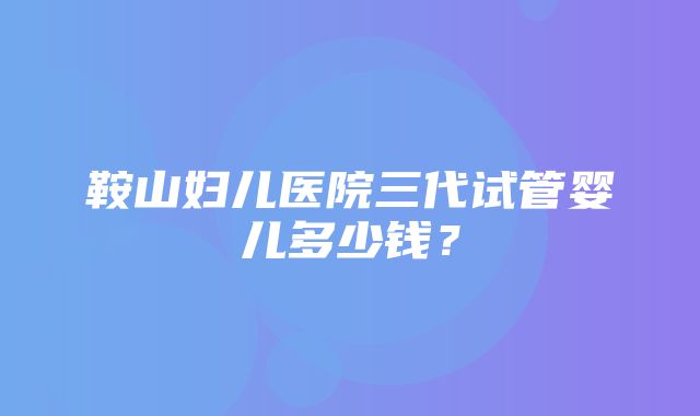 鞍山妇儿医院三代试管婴儿多少钱？