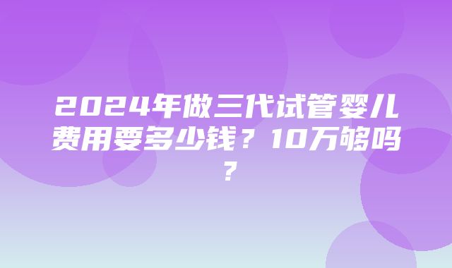 2024年做三代试管婴儿费用要多少钱？10万够吗？