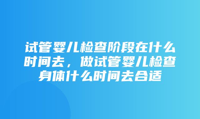 试管婴儿检查阶段在什么时间去，做试管婴儿检查身体什么时间去合适