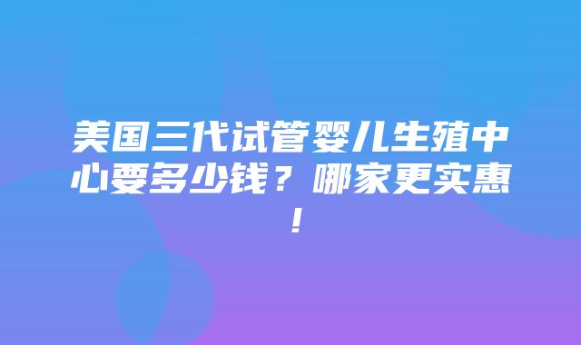 美国三代试管婴儿生殖中心要多少钱？哪家更实惠！