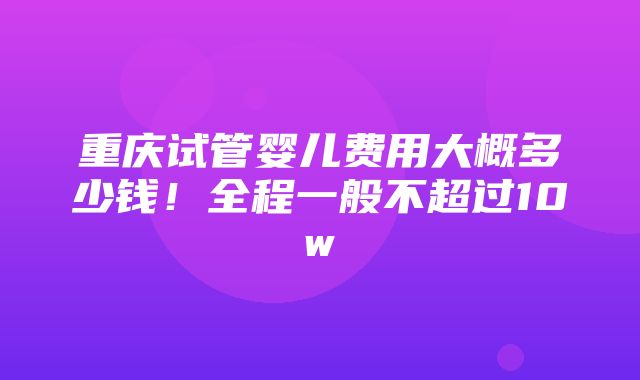 重庆试管婴儿费用大概多少钱！全程一般不超过10w