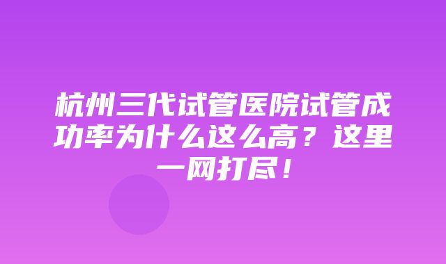 杭州三代试管医院试管成功率为什么这么高？这里一网打尽！