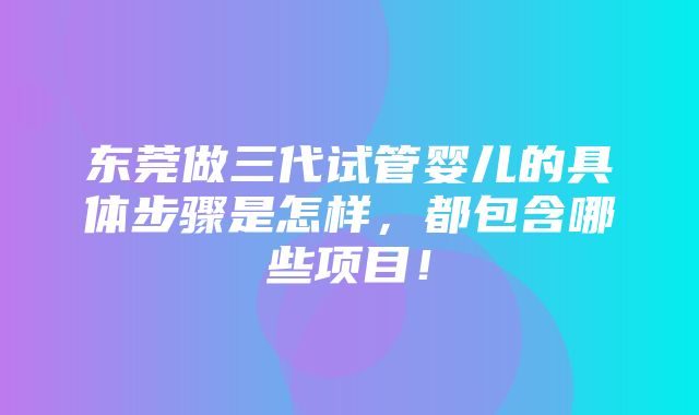 东莞做三代试管婴儿的具体步骤是怎样，都包含哪些项目！