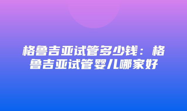 格鲁吉亚试管多少钱：格鲁吉亚试管婴儿哪家好