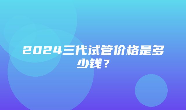 2024三代试管价格是多少钱？