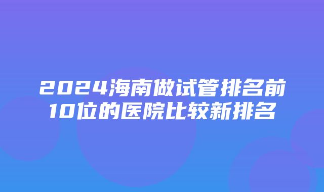 2024海南做试管排名前10位的医院比较新排名