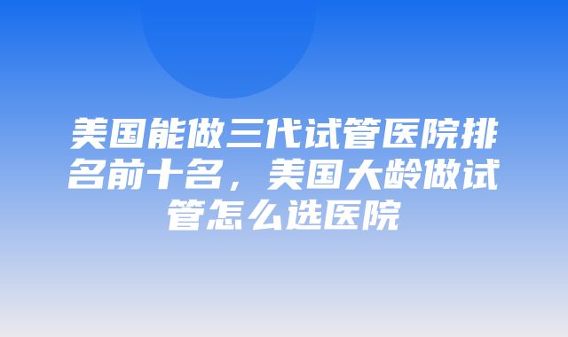 美国能做三代试管医院排名前十名，美国大龄做试管怎么选医院