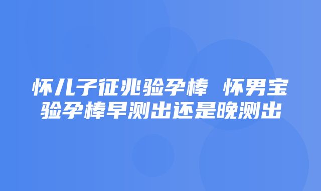 怀儿子征兆验孕棒 怀男宝验孕棒早测出还是晚测出