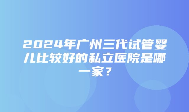 2024年广州三代试管婴儿比较好的私立医院是哪一家？