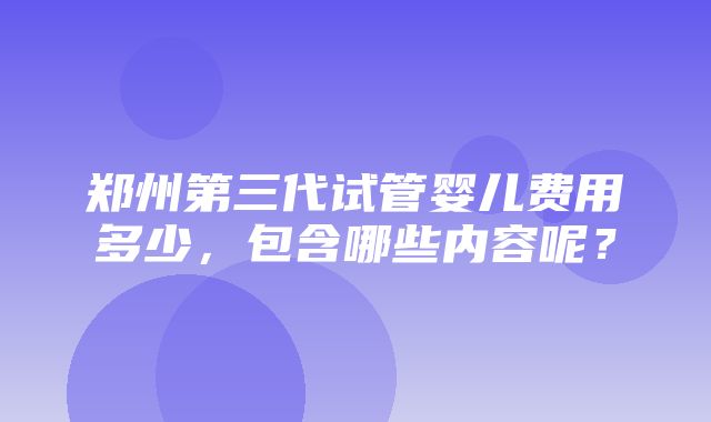 郑州第三代试管婴儿费用多少，包含哪些内容呢？