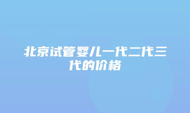 北京试管婴儿一代二代三代的价格