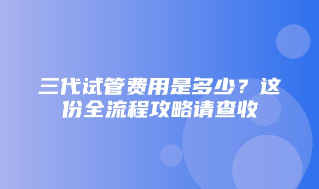 三代试管费用是多少？这份全流程攻略请查收