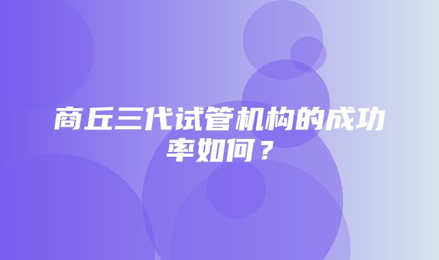 商丘三代试管机构的成功率如何？