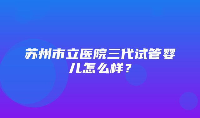 苏州市立医院三代试管婴儿怎么样？