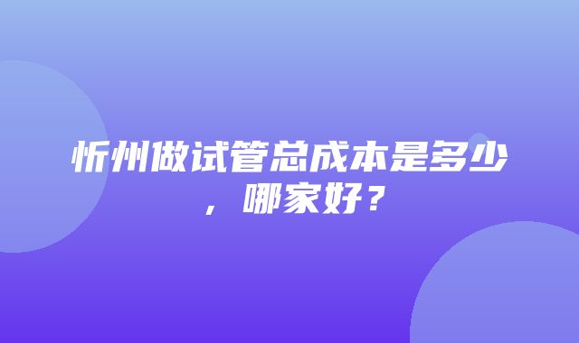 忻州做试管总成本是多少，哪家好？