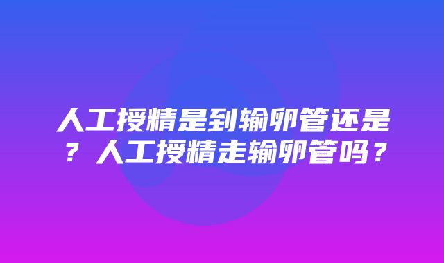 人工授精是到输卵管还是？人工授精走输卵管吗？