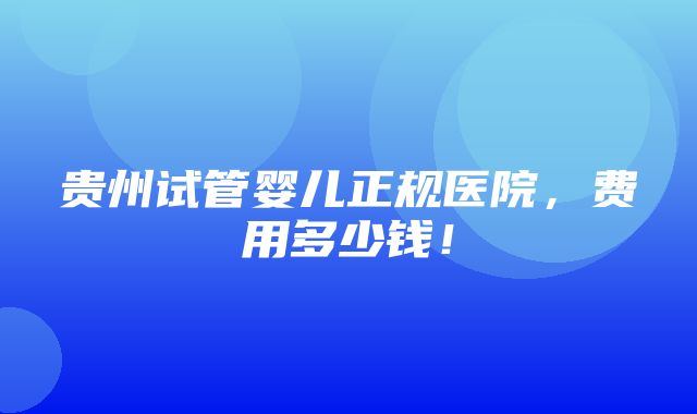 贵州试管婴儿正规医院，费用多少钱！