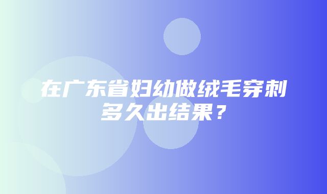 在广东省妇幼做绒毛穿刺多久出结果？