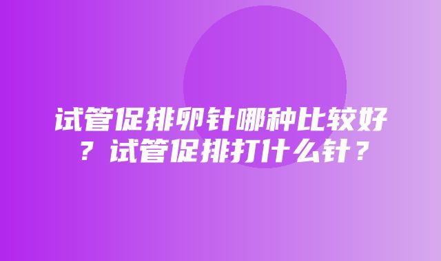 试管促排卵针哪种比较好？试管促排打什么针？