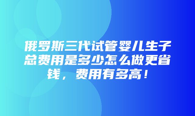 俄罗斯三代试管婴儿生子总费用是多少怎么做更省钱，费用有多高！