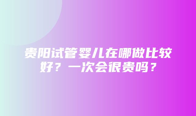 贵阳试管婴儿在哪做比较好？一次会很贵吗？