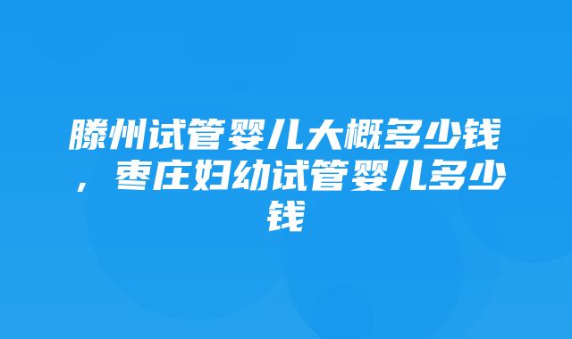 滕州试管婴儿大概多少钱，枣庄妇幼试管婴儿多少钱