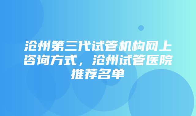 沧州第三代试管机构网上咨询方式，沧州试管医院推荐名单