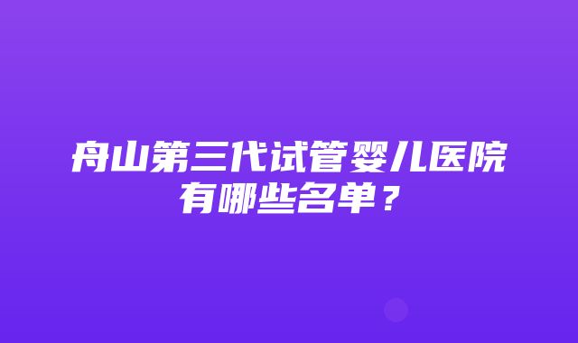 舟山第三代试管婴儿医院有哪些名单？