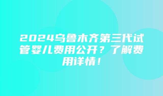 2024乌鲁木齐第三代试管婴儿费用公开？了解费用详情！