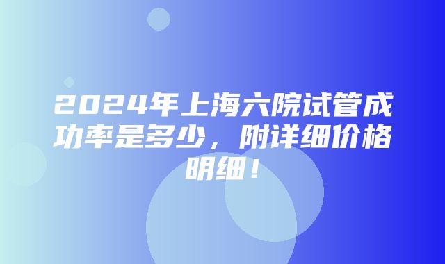 2024年上海六院试管成功率是多少，附详细价格明细！