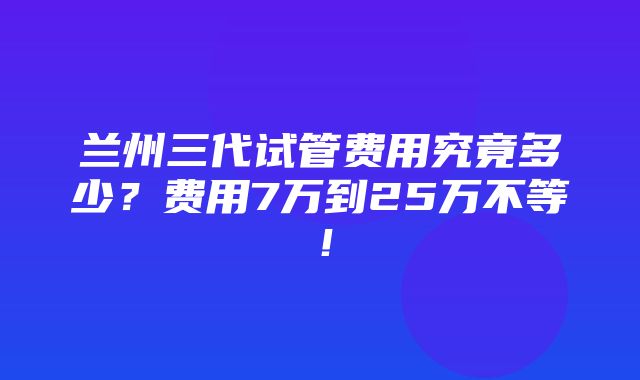 兰州三代试管费用究竟多少？费用7万到25万不等！